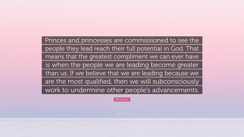 Bill Johnson Quote: “Princes and princesses are commissioned to see the people they lead reach their full potential in God. That means that the greatest compliment we can ever have is when the people we are leading become greater than us. If we believe that we are leading because we are the most qualified, then we will subconsciously work to undermine other people’s advancements.”