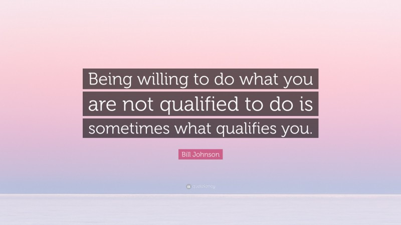 Bill Johnson Quote: “Being willing to do what you are not qualified to do is sometimes what qualifies you.”