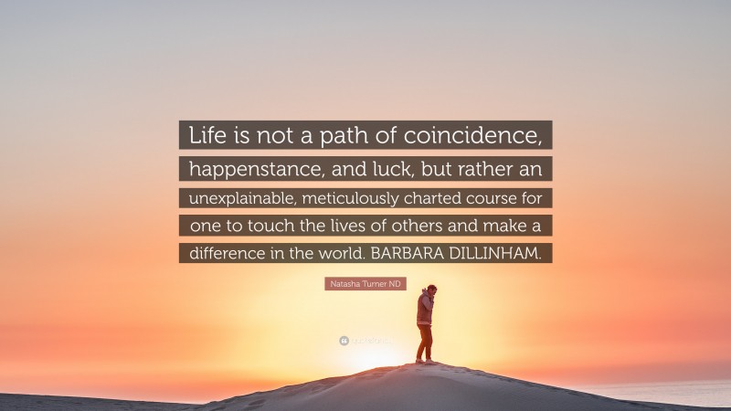 Natasha Turner ND Quote: “Life is not a path of coincidence, happenstance, and luck, but rather an unexplainable, meticulously charted course for one to touch the lives of others and make a difference in the world. BARBARA DILLINHAM.”