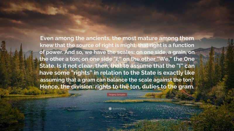 Yevgeny Zamyatin Quote: “Even among the ancients, the most mature among them knew that the source of right is might; that right is a function of power. And so, we have the scales: on one side, a grain, on the other a ton; on one side “I,” on the other “We,” the One State. Is it not clear, then, that to assume that the “I” can have some “rights” in relation to the State is exactly like assuming that a gram can balance the scale against the ton? Hence, the division: rights to the ton, duties to the gram.”