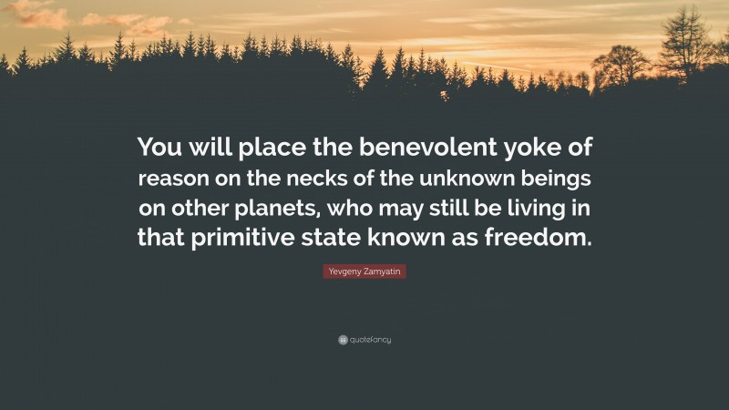 Yevgeny Zamyatin Quote: “You will place the benevolent yoke of reason on the necks of the unknown beings on other planets, who may still be living in that primitive state known as freedom.”