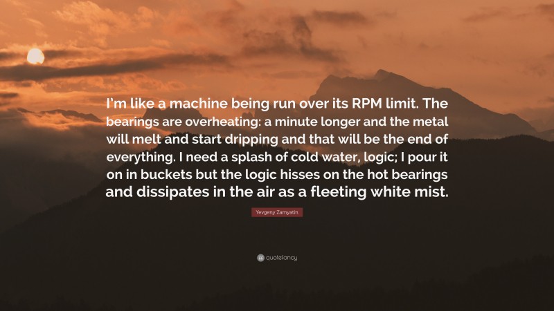 Yevgeny Zamyatin Quote: “I’m like a machine being run over its RPM limit. The bearings are overheating: a minute longer and the metal will melt and start dripping and that will be the end of everything. I need a splash of cold water, logic; I pour it on in buckets but the logic hisses on the hot bearings and dissipates in the air as a fleeting white mist.”