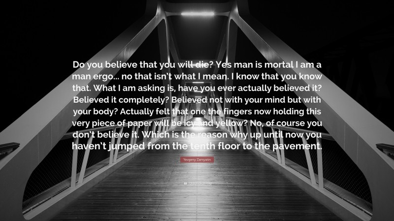 Yevgeny Zamyatin Quote: “Do you believe that you will die? Yes man is mortal I am a man ergo... no that isn’t what I mean. I know that you know that. What I am asking is, have you ever actually believed it? Believed it completely? Believed not with your mind but with your body? Actually felt that one the fingers now holding this very piece of paper will be icy and yellow? No, of course you don’t believe it. Which is the reason why up until now you haven’t jumped from the tenth floor to the pavement.”