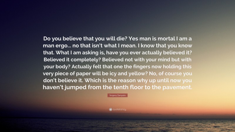 Yevgeny Zamyatin Quote: “Do you believe that you will die? Yes man is mortal I am a man ergo... no that isn’t what I mean. I know that you know that. What I am asking is, have you ever actually believed it? Believed it completely? Believed not with your mind but with your body? Actually felt that one the fingers now holding this very piece of paper will be icy and yellow? No, of course you don’t believe it. Which is the reason why up until now you haven’t jumped from the tenth floor to the pavement.”