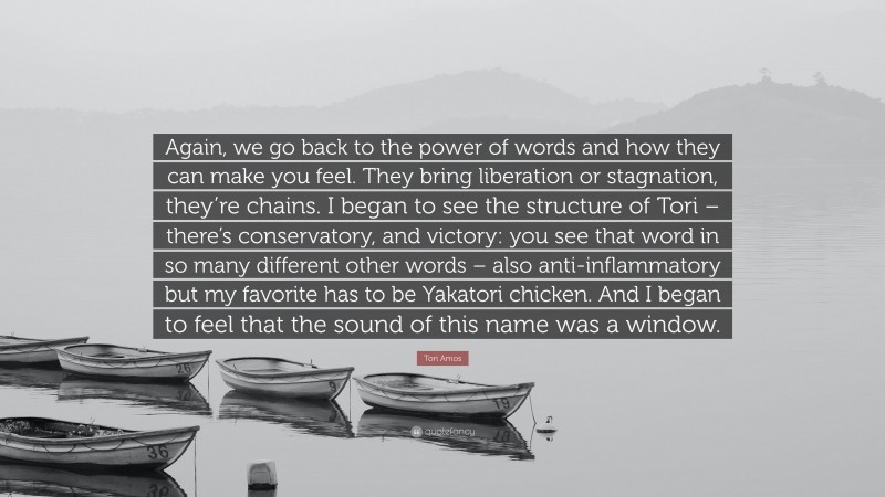 Tori Amos Quote: “Again, we go back to the power of words and how they can make you feel. They bring liberation or stagnation, they’re chains. I began to see the structure of Tori – there’s conservatory, and victory: you see that word in so many different other words – also anti-inflammatory but my favorite has to be Yakatori chicken. And I began to feel that the sound of this name was a window.”