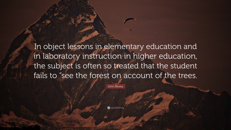John Dewey Quote: “In object lessons in elementary education and in laboratory instruction in higher education, the subject is often so treated that the student fails to “see the forest on account of the trees.”