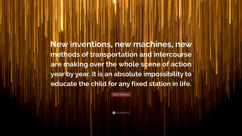 John Dewey Quote: “New inventions, new machines, new methods of transportation and intercourse are making over the whole scene of action year by year. It is an absolute impossibility to educate the child for any fixed station in life.”