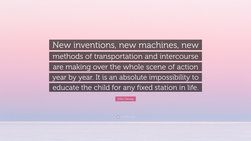 John Dewey Quote: “New inventions, new machines, new methods of transportation and intercourse are making over the whole scene of action year by year. It is an absolute impossibility to educate the child for any fixed station in life.”