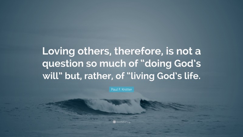 Paul F. Knitter Quote: “Loving others, therefore, is not a question so much of “doing God’s will” but, rather, of “living God’s life.”