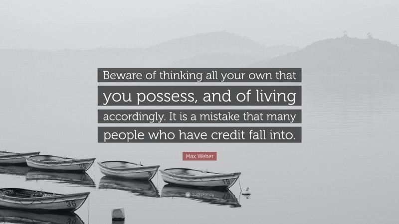 Max Weber Quote: “Beware of thinking all your own that you possess, and of living accordingly. It is a mistake that many people who have credit fall into.”