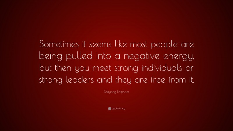 Sakyong Mipham Quote: “Sometimes it seems like most people are being pulled into a negative energy, but then you meet strong individuals or strong leaders and they are free from it.”