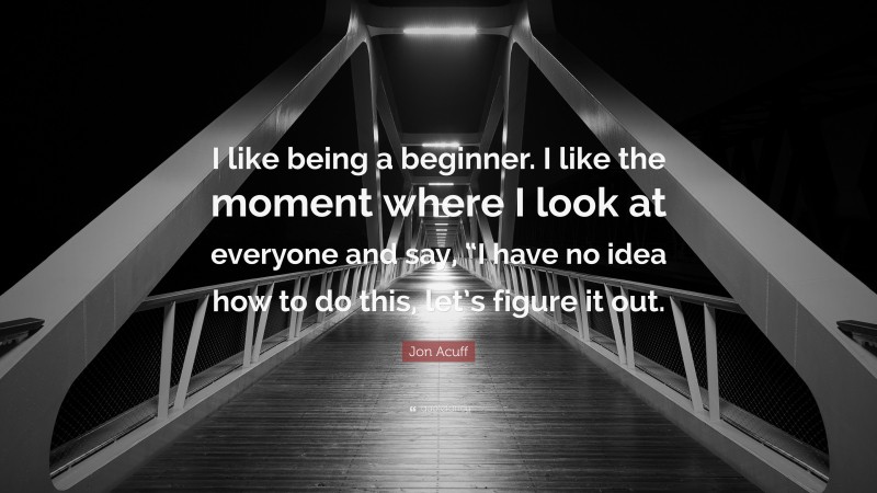 Jon Acuff Quote: “I like being a beginner. I like the moment where I look at everyone and say, “I have no idea how to do this, let’s figure it out.”