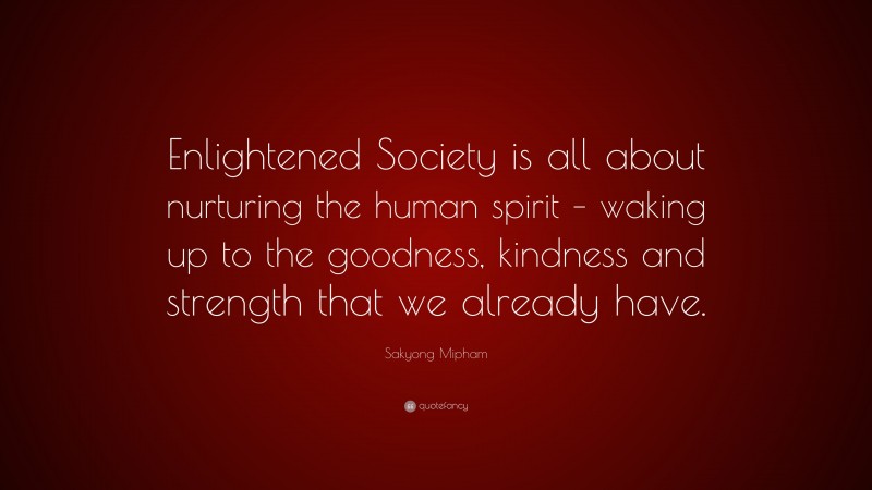Sakyong Mipham Quote: “Enlightened Society is all about nurturing the human spirit – waking up to the goodness, kindness and strength that we already have.”