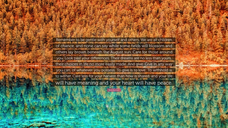 Kent Nerburn Quote: “Remember to be gentle with yourself and others. We are all children of chance, and none can say while some fields will blossom and others lay brown beneath the August sun. Care for those around you. Look past your differences. Their dreams are no less than yours, their choices in life no more easily made. And give. Give in any way you can, of whatever you possess. To give is to love. To withhold is to wither. Care less for your harvest than how is shared, and your life will have meaning and your heart will have peace.”