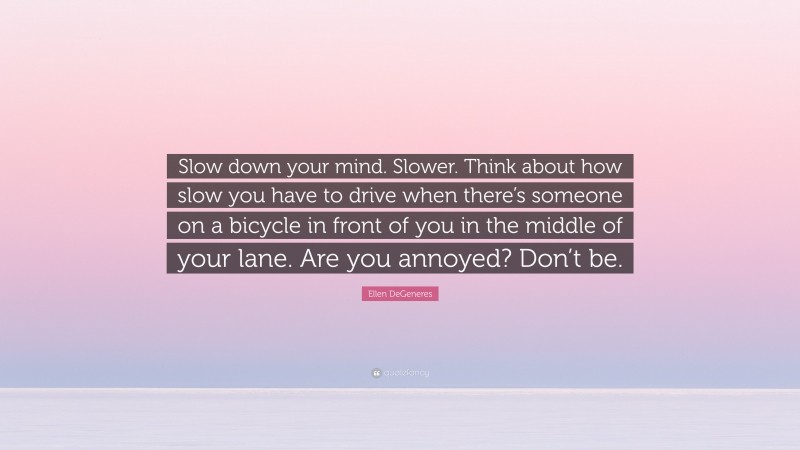 Ellen DeGeneres Quote: “Slow down your mind. Slower. Think about how slow you have to drive when there’s someone on a bicycle in front of you in the middle of your lane. Are you annoyed? Don’t be.”
