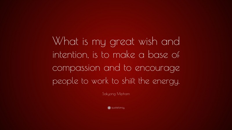 Sakyong Mipham Quote: “What is my great wish and intention, is to make a base of compassion and to encourage people to work to shift the energy.”
