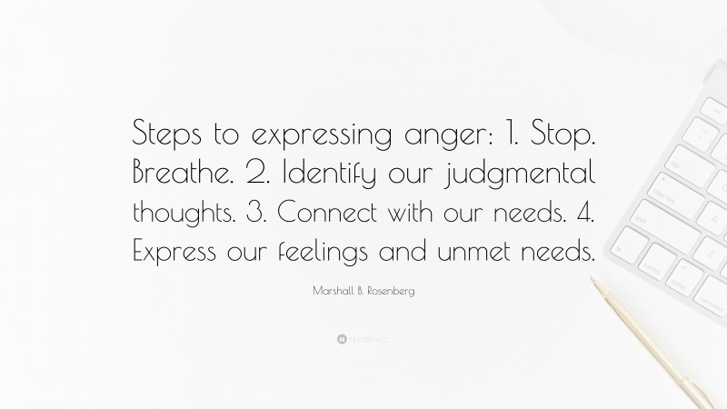 Marshall B. Rosenberg Quote: “Steps to expressing anger: 1. Stop. Breathe. 2. Identify our judgmental thoughts. 3. Connect with our needs. 4. Express our feelings and unmet needs.”