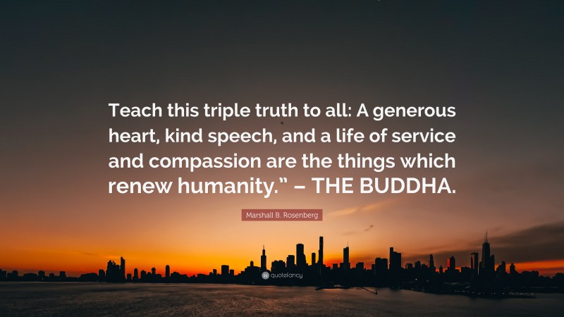 Marshall B. Rosenberg Quote: “Teach this triple truth to all: A generous heart, kind speech, and a life of service and compassion are the things which renew humanity.” – THE BUDDHA.”
