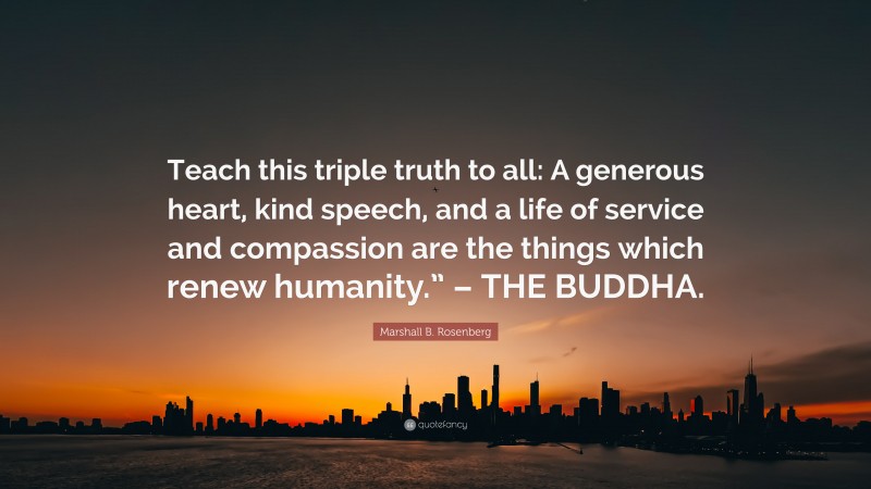 Marshall B. Rosenberg Quote: “Teach this triple truth to all: A generous heart, kind speech, and a life of service and compassion are the things which renew humanity.” – THE BUDDHA.”