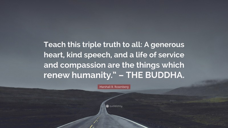 Marshall B. Rosenberg Quote: “Teach this triple truth to all: A generous heart, kind speech, and a life of service and compassion are the things which renew humanity.” – THE BUDDHA.”