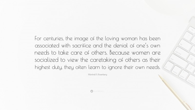 Marshall B. Rosenberg Quote: “For centuries, the image of the loving woman has been associated with sacrifice and the denial of one’s own needs to take care of others. Because women are socialized to view the caretaking of others as their highest duty, they often learn to ignore their own needs.”