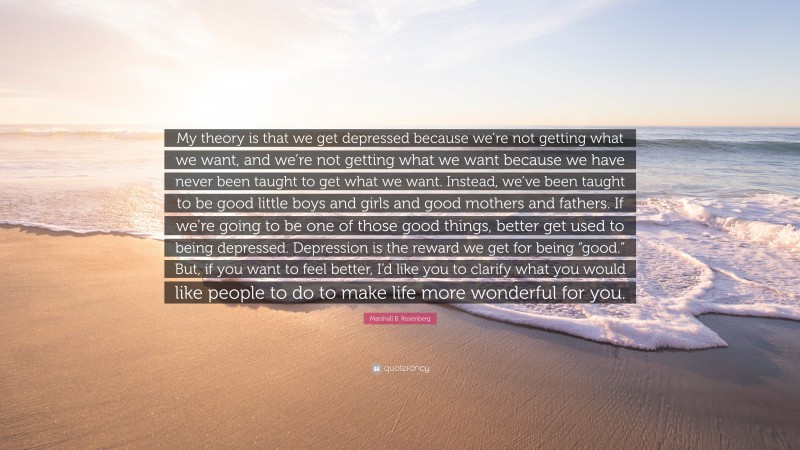 Marshall B. Rosenberg Quote: “My theory is that we get depressed because we’re not getting what we want, and we’re not getting what we want because we have never been taught to get what we want. Instead, we’ve been taught to be good little boys and girls and good mothers and fathers. If we’re going to be one of those good things, better get used to being depressed. Depression is the reward we get for being “good.” But, if you want to feel better, I’d like you to clarify what you would like people to do to make life more wonderful for you.”