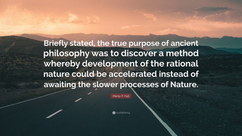 Manly P. Hall Quote: “Briefly stated, the true purpose of ancient philosophy was to discover a method whereby development of the rational nature could be accelerated instead of awaiting the slower processes of Nature.”