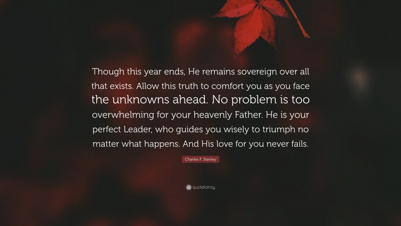 Charles F. Stanley Quote: “Though this year ends, He remains sovereign over all that exists. Allow this truth to comfort you as you face the unknowns ahead. No problem is too overwhelming for your heavenly Father. He is your perfect Leader, who guides you wisely to triumph no matter what happens. And His love for you never fails.”