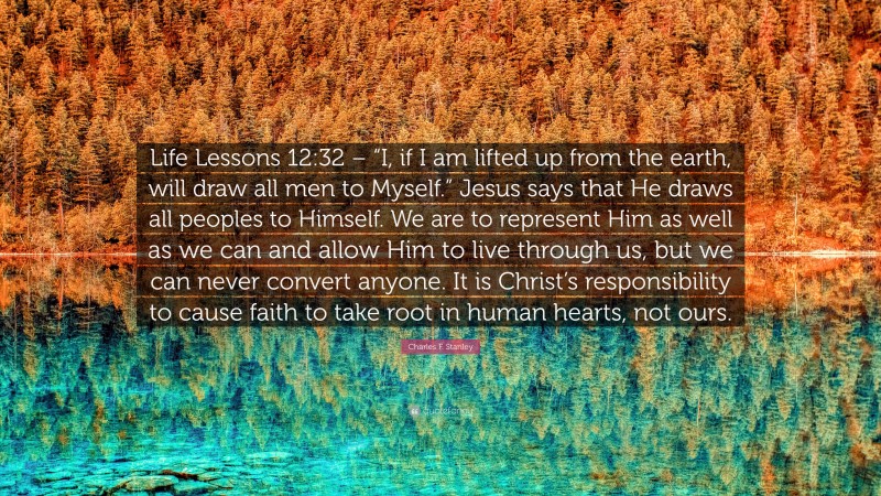 Charles F. Stanley Quote: “Life Lessons 12:32 – “I, if I am lifted up from the earth, will draw all men to Myself.” Jesus says that He draws all peoples to Himself. We are to represent Him as well as we can and allow Him to live through us, but we can never convert anyone. It is Christ’s responsibility to cause faith to take root in human hearts, not ours.”
