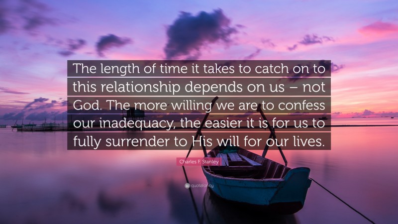 Charles F. Stanley Quote: “The length of time it takes to catch on to this relationship depends on us – not God. The more willing we are to confess our inadequacy, the easier it is for us to fully surrender to His will for our lives.”