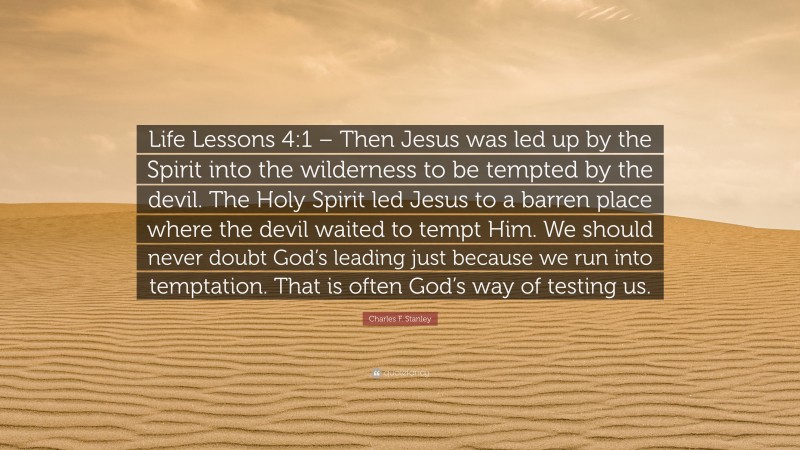 Charles F. Stanley Quote: “Life Lessons 4:1 – Then Jesus was led up by the Spirit into the wilderness to be tempted by the devil. The Holy Spirit led Jesus to a barren place where the devil waited to tempt Him. We should never doubt God’s leading just because we run into temptation. That is often God’s way of testing us.”