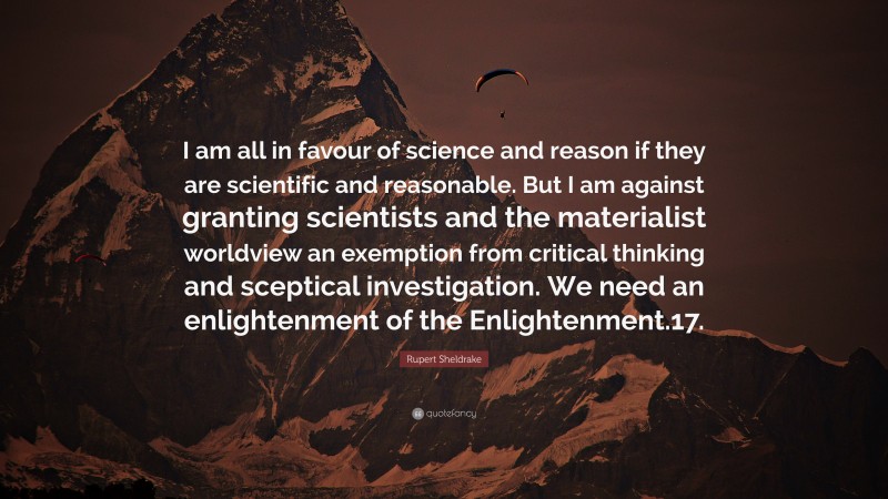 Rupert Sheldrake Quote: “I am all in favour of science and reason if they are scientific and reasonable. But I am against granting scientists and the materialist worldview an exemption from critical thinking and sceptical investigation. We need an enlightenment of the Enlightenment.17.”
