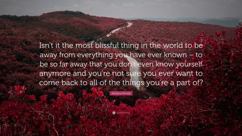 Jamaica Kincaid Quote: “Isn’t it the most blissful thing in the world to be away from everything you have ever known – to be so far away that you don’t even know yourself anymore and you’re not sure you ever want to come back to all of the things you’re a part of?”