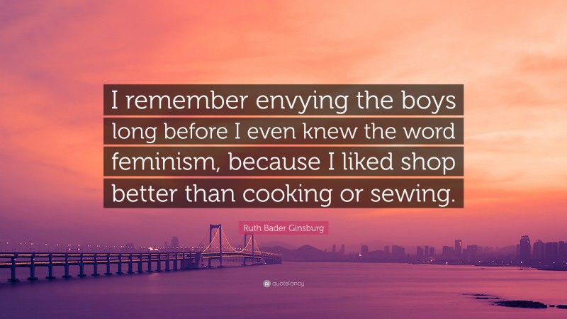 Ruth Bader Ginsburg Quote: “I remember envying the boys long before I even knew the word feminism, because I liked shop better than cooking or sewing.”