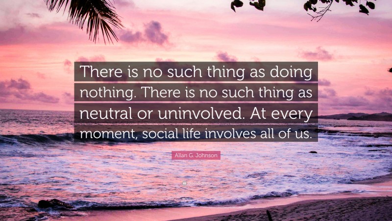Allan G. Johnson Quote: “There is no such thing as doing nothing. There is no such thing as neutral or uninvolved. At every moment, social life involves all of us.”