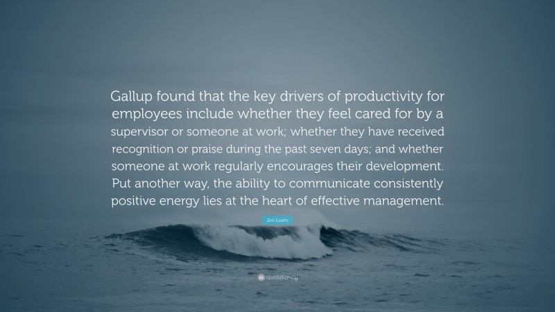 Jim Loehr Quote: “Gallup found that the key drivers of productivity for employees include whether they feel cared for by a supervisor or someone at work; whether they have received recognition or praise during the past seven days; and whether someone at work regularly encourages their development. Put another way, the ability to communicate consistently positive energy lies at the heart of effective management.”