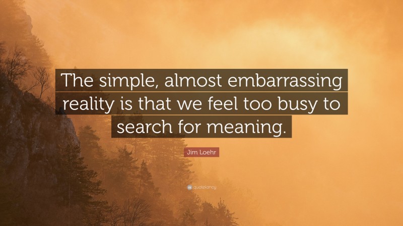Jim Loehr Quote: “The simple, almost embarrassing reality is that we feel too busy to search for meaning.”