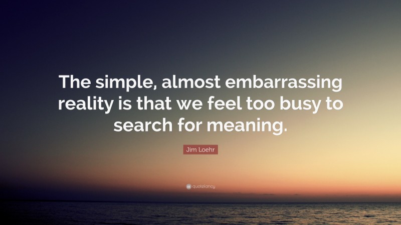 Jim Loehr Quote: “The simple, almost embarrassing reality is that we feel too busy to search for meaning.”