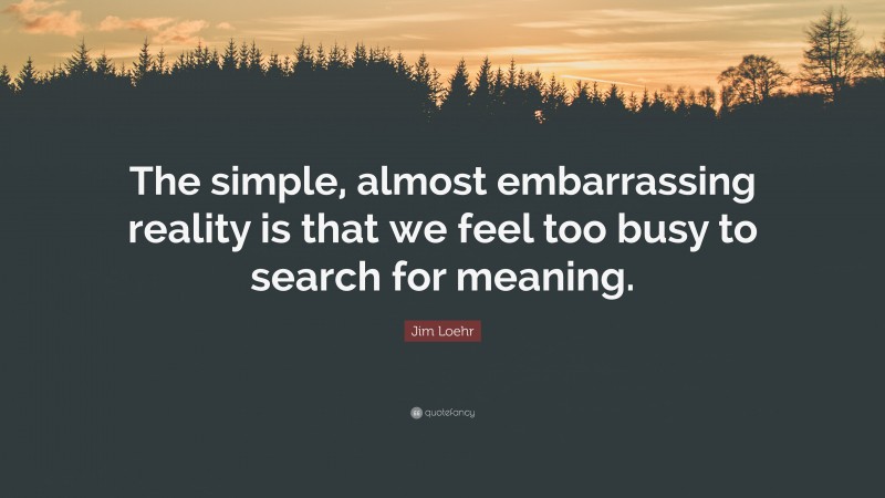 Jim Loehr Quote: “The simple, almost embarrassing reality is that we feel too busy to search for meaning.”
