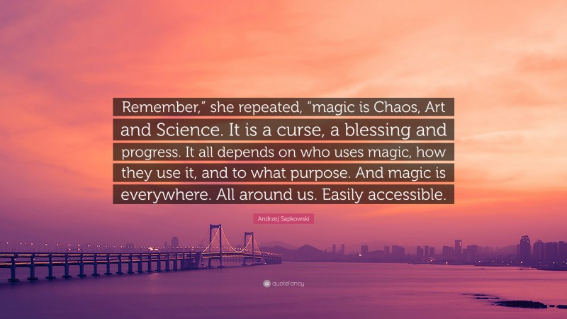 Andrzej Sapkowski Quote: “Remember,” she repeated, “magic is Chaos, Art and Science. It is a curse, a blessing and progress. It all depends on who uses magic, how they use it, and to what purpose. And magic is everywhere. All around us. Easily accessible.”