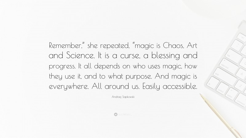 Andrzej Sapkowski Quote: “Remember,” she repeated, “magic is Chaos, Art and Science. It is a curse, a blessing and progress. It all depends on who uses magic, how they use it, and to what purpose. And magic is everywhere. All around us. Easily accessible.”
