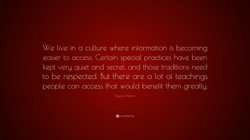 Sakyong Mipham Quote: “We live in a culture where information is becoming easier to access. Certain special practices have been kept very quiet and secret, and those traditions need to be respected. But there are a lot of teachings people can access that would benefit them greatly.”