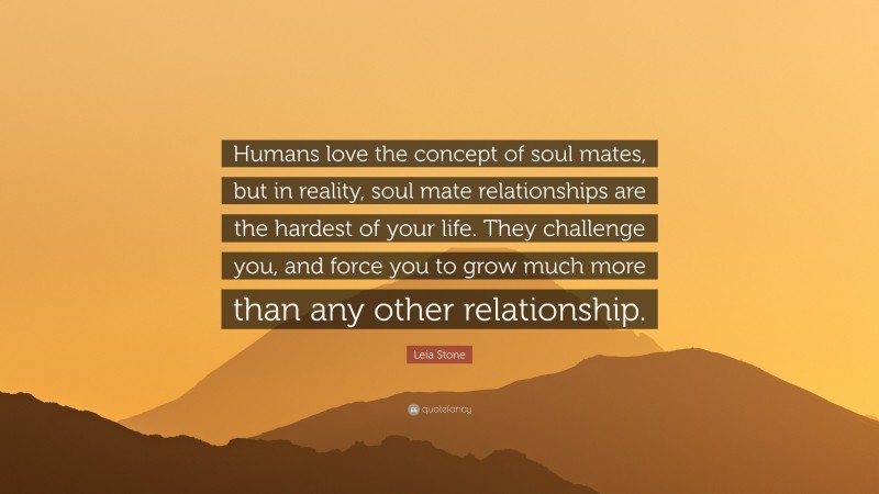 Leia Stone Quote: “Humans love the concept of soul mates, but in reality, soul mate relationships are the hardest of your life. They challenge you, and force you to grow much more than any other relationship.”