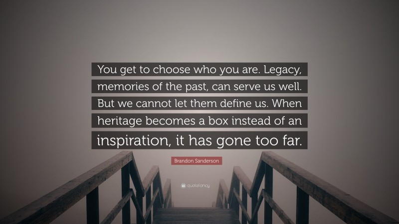 Brandon Sanderson Quote: “You get to choose who you are. Legacy, memories of the past, can serve us well. But we cannot let them define us. When heritage becomes a box instead of an inspiration, it has gone too far.”