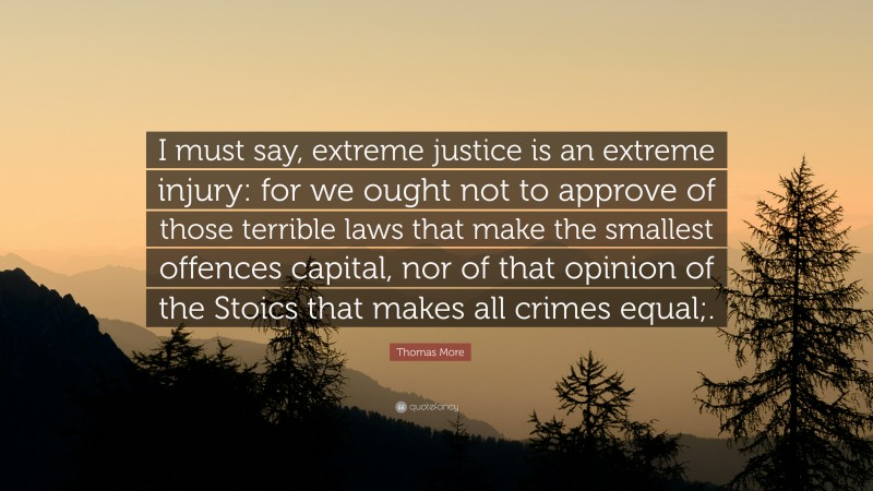Thomas More Quote: “I must say, extreme justice is an extreme injury: for we ought not to approve of those terrible laws that make the smallest offences capital, nor of that opinion of the Stoics that makes all crimes equal;.”