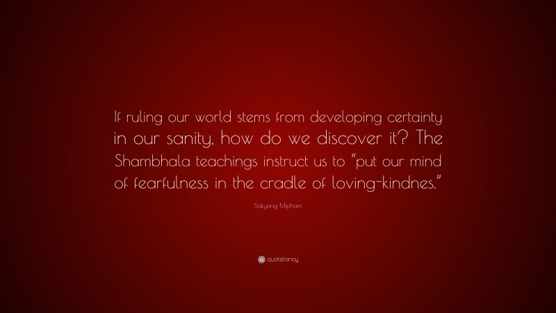 Sakyong Mipham Quote: “If ruling our world stems from developing certainty in our sanity, how do we discover it? The Shambhala teachings instruct us to “put our mind of fearfulness in the cradle of loving-kindnes.””