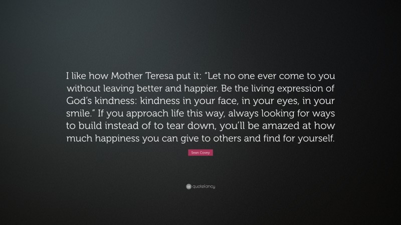 Sean Covey Quote: “I like how Mother Teresa put it: “Let no one ever come to you without leaving better and happier. Be the living expression of God’s kindness: kindness in your face, in your eyes, in your smile.” If you approach life this way, always looking for ways to build instead of to tear down, you’ll be amazed at how much happiness you can give to others and find for yourself.”