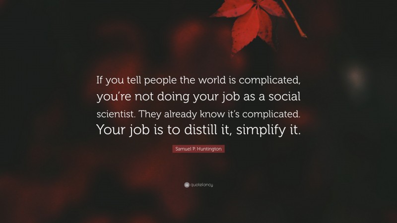Samuel P. Huntington Quote: “If you tell people the world is complicated, you’re not doing your job as a social scientist. They already know it’s complicated. Your job is to distill it, simplify it.”