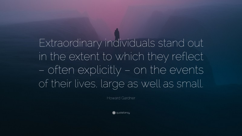 Howard Gardner Quote: “Extraordinary individuals stand out in the extent to which they reflect – often explicitly – on the events of their lives, large as well as small.”