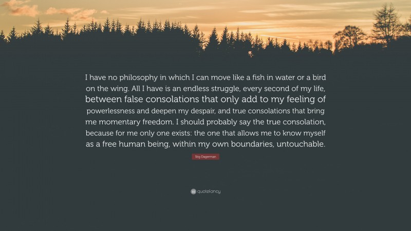 Stig Dagerman Quote: “I have no philosophy in which I can move like a fish in water or a bird on the wing. All I have is an endless struggle, every second of my life, between false consolations that only add to my feeling of powerlessness and deepen my despair, and true consolations that bring me momentary freedom. I should probably say the true consolation, because for me only one exists: the one that allows me to know myself as a free human being, within my own boundaries, untouchable.”